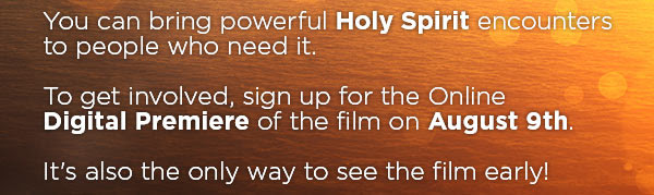 You can bring powerful Holy Spirit encounters to people who need it. To get involved, sign up for the Online  Digital Premiere of the film on August 9th. It's also the only way to see the film early!