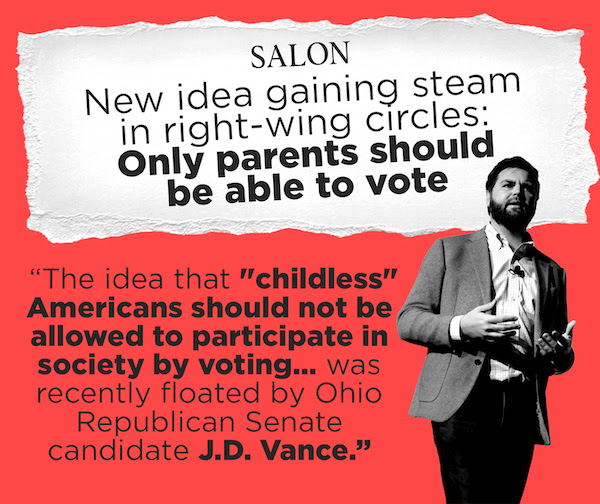 Salon: New idea gaining steam in right-wing circles: Only parents should be able to vote. 'The idea that 'childless' Americans should not be allowed to participate in society by voting… was recently floated by Ohio Republican Senate candidate J.D. Vance.'