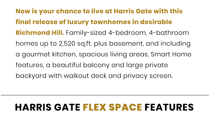 Now is your chance to live at Harris Gate with this final release of luxury townhomes in desirable Richmond Hill. Family-sized 4-bedroom, 4-bathroom homes up to 2,520 sq.ft. plus basement, and including a gourmet kitchen, spacious living areas, Smart Home features, a beautiful balcony and large private backyard with walkout deck and privacy screen.