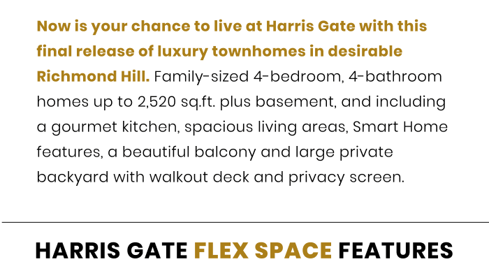Now is your chance to live at Harris Gate with this final release of luxury townhomes in desirable Richmond Hill. Family-sized 4-bedroom, 4-bathroom homes up to 2,520 sq.ft. plus basement, and including a gourmet kitchen, spacious living areas, Smart Home features, a beautiful balcony and large private backyard with walkout deck and privacy screen. Now is your chance to live at Harris Gate with this final release of luxury townhomes in desirable Richmond Hill. Family-sized 4-bedroom, 4-bathroom homes up to 2,520 sq.ft. plus basement, and including a gourmet kitchen, spacious living areas, Smart Home features, a beautiful balcony and large private backyard with walkout deck and privacy screen.