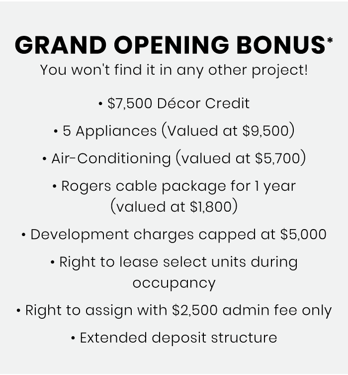 Grand Opening Bonus* You won't find it in any other project! • Décor Credit • 5 Appliances (Valued at ) • Air-Conditioning (valued at ) • Rogers cable package for 1 year (valued at ) • Development charges capped at • Right to lease select units during occupancy • Right to assign with admin fee only • Extended deposit structure