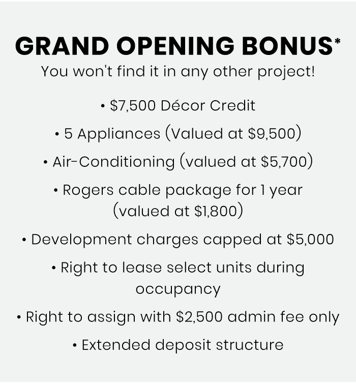 Grand Opening Bonus* You won't find it in any other project! • Décor Credit • 5 Appliances (Valued at ) • Air-Conditioning (valued at ) • Rogers cable package for 1 year (valued at ) • Development charges capped at • Right to lease select units during occupancy • Right to assign with admin fee only • Extended deposit structure Grand Opening Bonus* You won't find it in any other project! • Décor Credit • 5 Appliances (Valued at ) • Air-Conditioning (valued at ) • Rogers cable package for 1 year (valued at ) • Development charges capped at • Right to lease select units during occupancy • Right to assign with admin fee only • Extended deposit structure