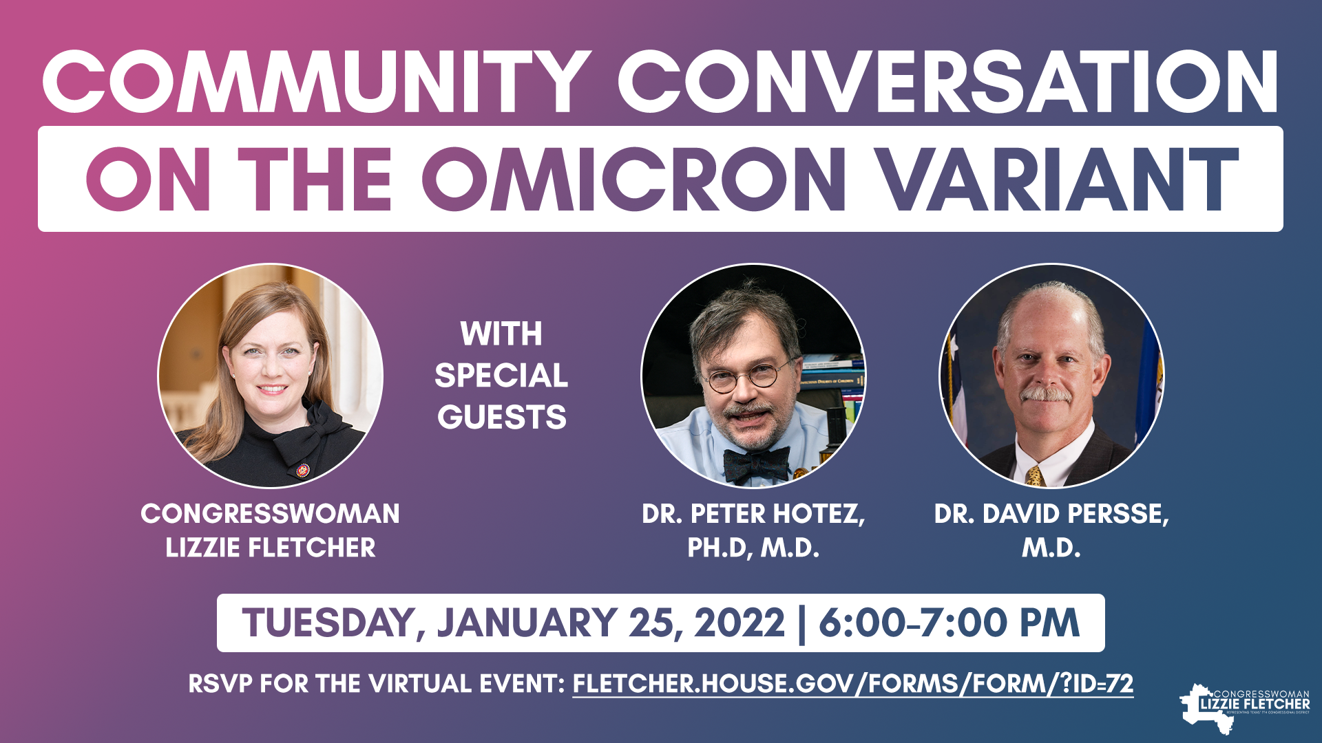 Community Conversation on the Omicron Variant, hosted by Congresswoman Lizzie Fletcher with Dr. Peter Hotez and Dr. David Persse. Tuesday, January 25, 2022, 6:00PM-7:00PM. RSVP for the virtual event: fletcher.house.gov/forms/form/?ID=72