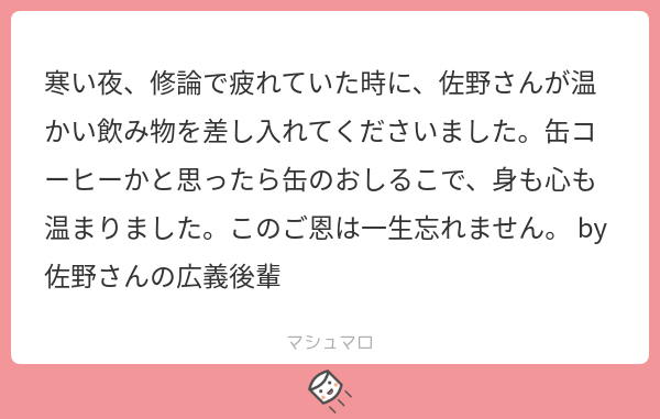 寒い夜、修論で疲れていた時に、佐野さんが温かい飲み物を差し入れてくださいました。缶コーヒーかと思ったら缶のおしるこで、身も心も温まりました。このご恩は一生忘れません。 by 佐野さんの広義後輩