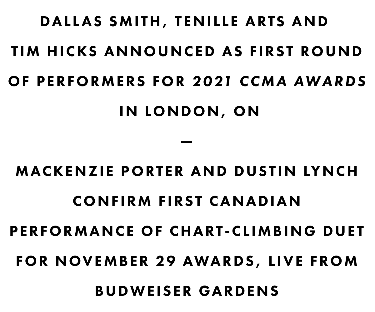Dallas smith, tenille arts AND tim hicks ANNOUNCED AS FIRST ROUND OF PERFORMERS FOR 2021 CCMA AWARDS IN LONDON, ON—mackenzie porter AND dustin lynch CONFIRM FIRST CANADIANPERFORMANCE OF CHART-CLIMBING DUET FOR NOVEMBER 29 AWARDS, LIVE FROM BUDWEISER GARDENS