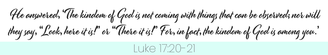 quote, "He answered, 'The kingdom of God is not coming with things that can be observed; nor will they say, "Look, here it is!" or "There it is!" For , in fact, the kingdom of God is among you.'" Luke 17:20-21