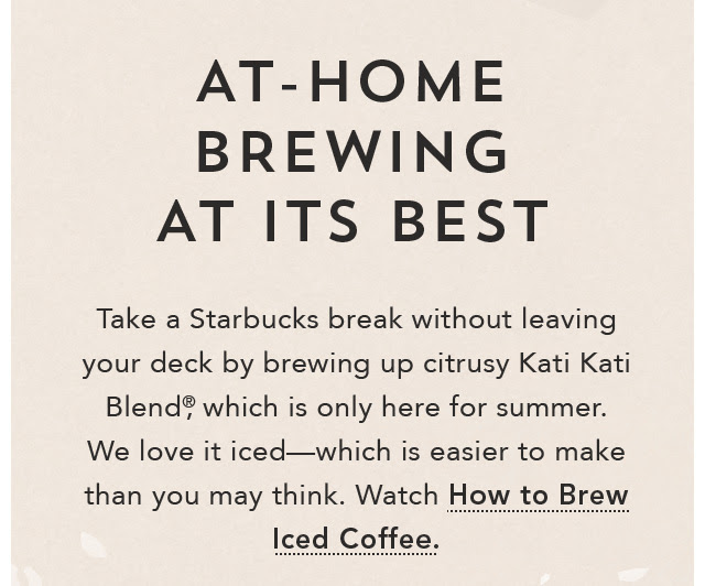 At–Home Brewing At Its Best. Take a Starbucks break without leaving your deck by brewing up citrusy Kati Kati Blend® which is only here for summer. We love it iced—which is easier to make than you may think. Watch How to Brew Iced Coffee. Shop Kati Kati Blend® online.