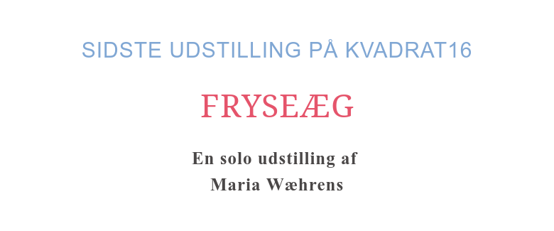 SIDSTE UDSTILLING PÅ KVADRAT16 FRYSEÆG En solo udstilling af Maria Wæhrens