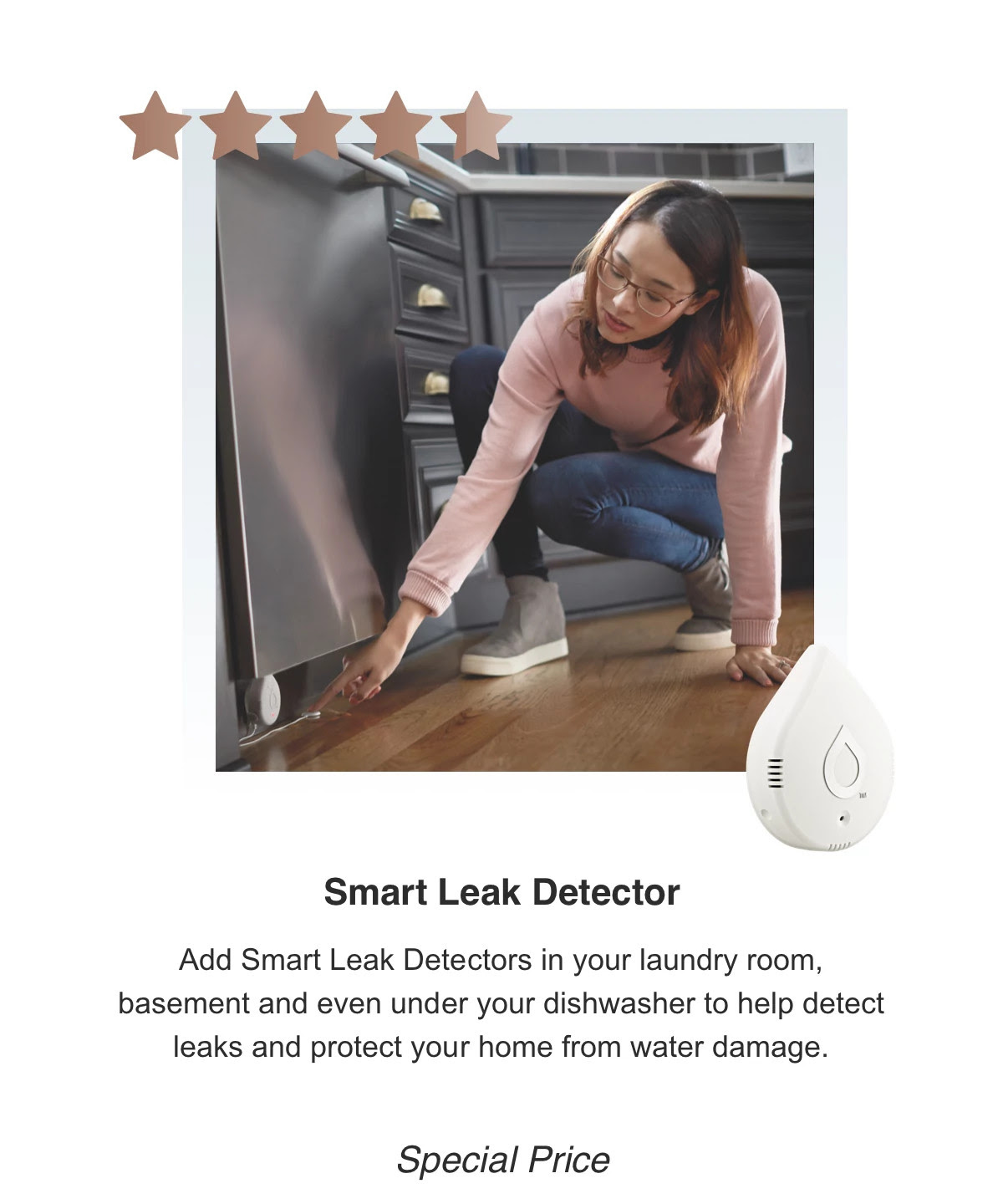 Smart Leak Detector - Add Smart Leak Detectors in your laundry room, basement and even under your dishwasher to help detect leaks and protect your home from water damage. Special Price