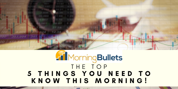 Morning Bullets - The Top 5 Things You Need To Know