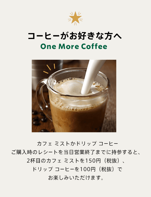 コーヒーがお好きな方へ One More Coffee カフェ ミストかドリップ コーヒーご購入時のレシートを当日営業終了までに持参すると、2杯目のカフェ ミストを150円（税抜）、ドリップ コーヒーを100円（税抜）でお楽しみいただけます。
