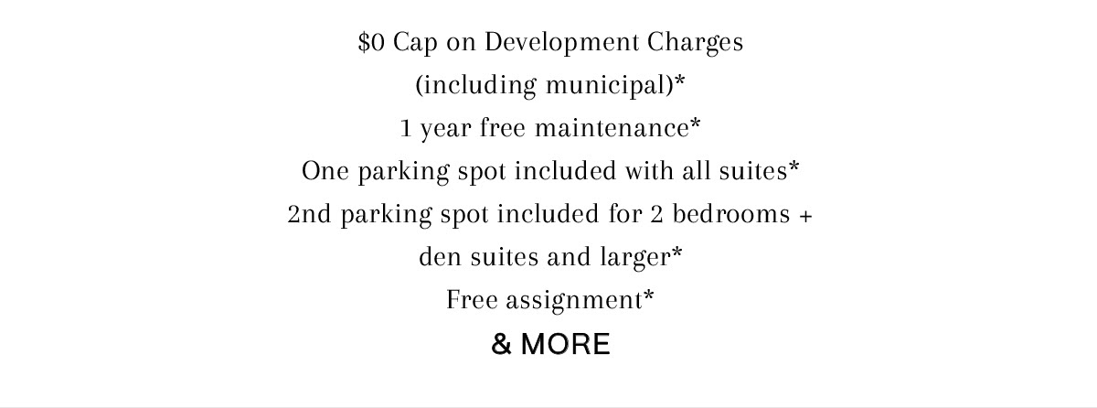 $0 Cap on Development Charges (including municipal)* 1 year free maintenance* One parking spot included with all suites* 2nd parking spot included for 2 bedrooms + den suites and larger* Free assignment* & MORE